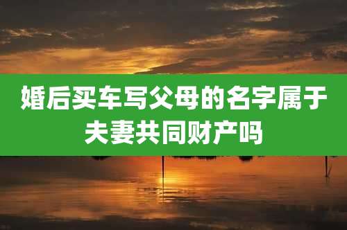 婚后买车写父母的名字属于夫妻共同财产吗