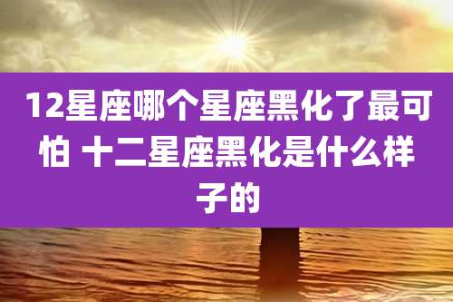 12星座哪个星座黑化了最可怕 十二星座黑化是什么样子的