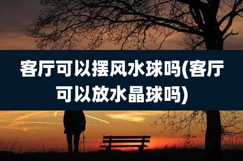 客厅可以摆风水球吗(客厅可以放水晶球吗)