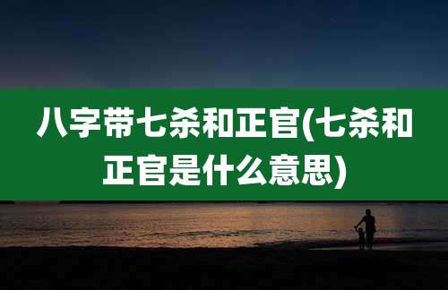 八字带七杀和正官(七杀和正官是什么意思)
