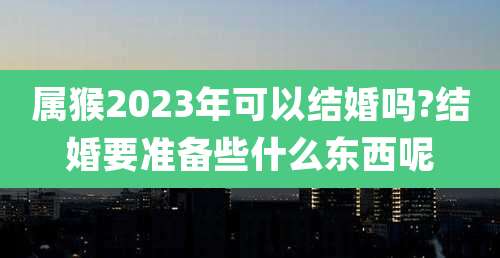 属猴2023年可以结婚吗?结婚要准备些什么东西呢