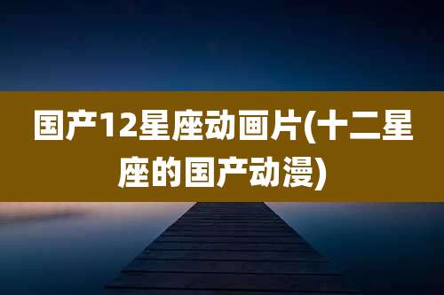 国产12星座动画片(十二星座的国产动漫)