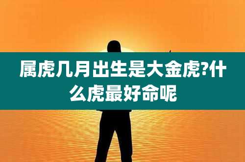 属虎几月出生是大金虎?什么虎最好命呢