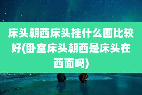 床头朝西床头挂什么画比较好(卧室床头朝西是床头在西面吗)