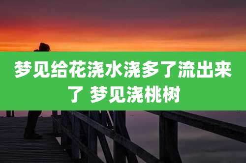 梦见给花浇水浇多了流出来了 梦见浇桃树