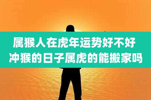 属猴人在虎年运势好不好 冲猴的日子属虎的能搬家吗