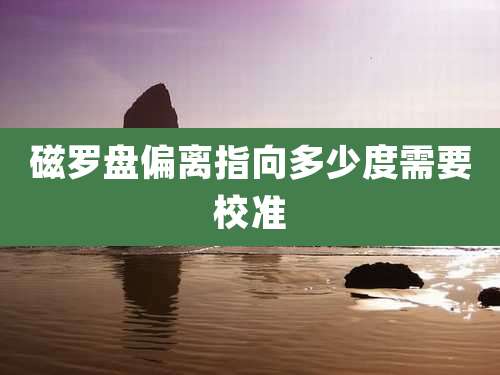 磁罗盘偏离指向多少度需要校准