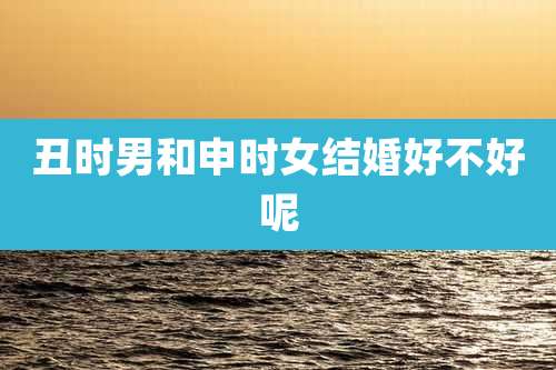 丑时男和申时女结婚好不好呢