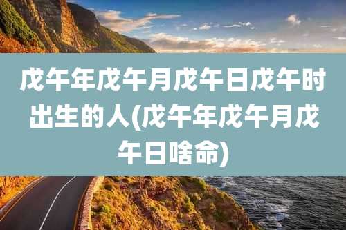 戊午年戊午月戊午日戊午时出生的人(戊午年戊午月戊午日啥命)