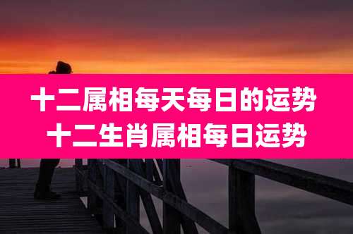 十二属相每天每日的运势 十二生肖属相每日运势