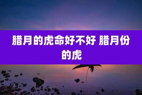 腊月的虎命好不好 腊月份的虎