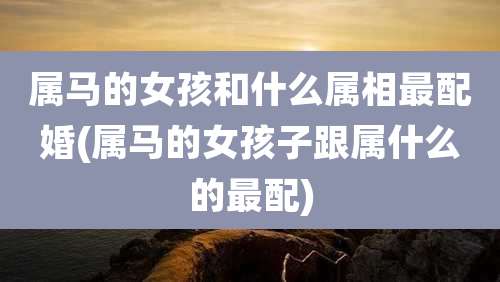 属马的女孩和什么属相最配婚(属马的女孩子跟属什么的最配)