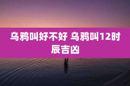 乌鸦叫好不好 乌鸦叫12时辰吉凶