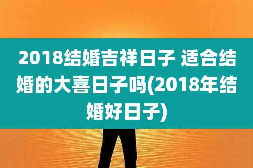 2018结婚吉祥日子 适合结婚的大喜日子吗(2018年结婚好日子)