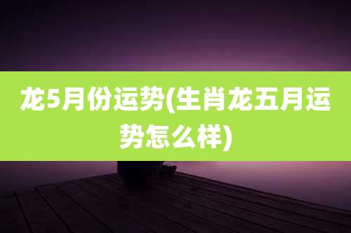 龙5月份运势(生肖龙五月运势怎么样)