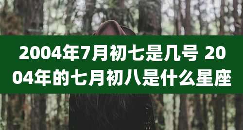 2004年7月初七是几号 2004年的七月初八是什么星座