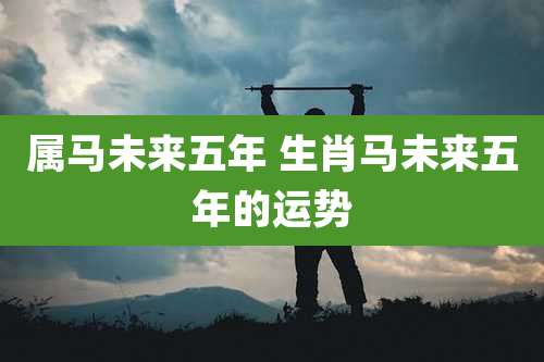 属马未来五年 生肖马未来五年的运势