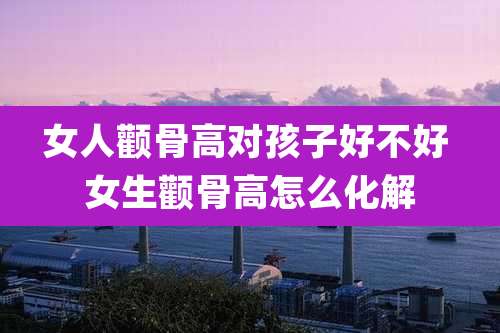 女人颧骨高对孩子好不好 女生颧骨高怎么化解