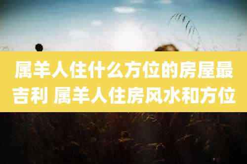 属羊人住什么方位的房屋最吉利 属羊人住房风水和方位