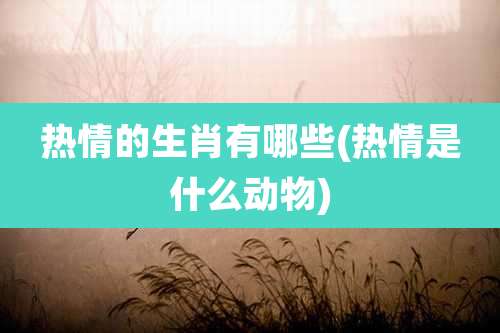 热情的生肖有哪些(热情是什么动物)