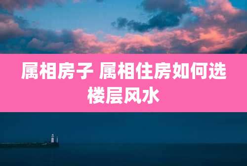 属相房子 属相住房如何选楼层风水