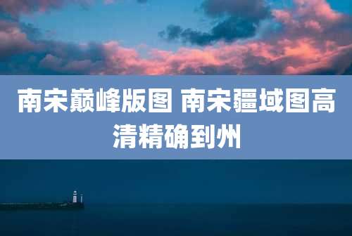 南宋巅峰版图 南宋疆域图高清精确到州