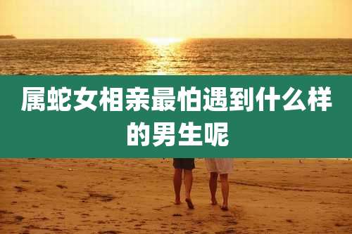 属蛇女相亲最怕遇到什么样的男生呢