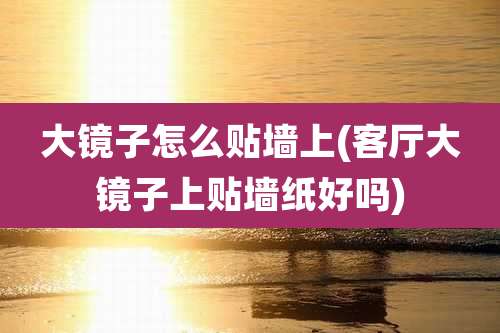 大镜子怎么贴墙上(客厅大镜子上贴墙纸好吗)
