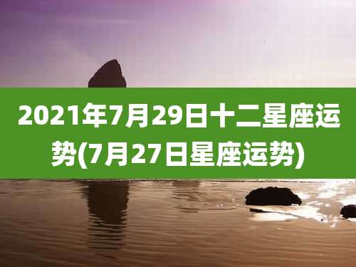 2021年7月29日十二星座运势(7月27日星座运势)