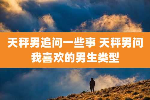 天秤男追问一些事 天秤男问我喜欢的男生类型