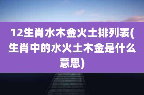 12生肖水木金火土排列表(生肖中的水火土木金是什么意思)