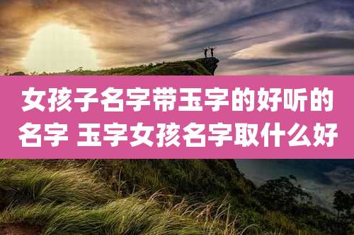 女孩子名字带玉字的好听的名字 玉字女孩名字取什么好