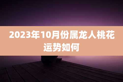 2023年10月份属龙人桃花运势如何