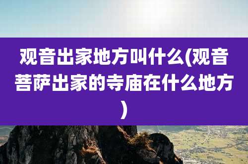 观音出家地方叫什么(观音菩萨出家的寺庙在什么地方)