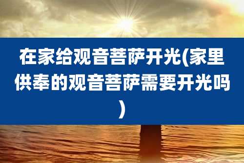 在家给观音菩萨开光(家里供奉的观音菩萨需要开光吗)