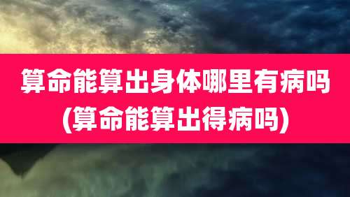 算命能算出身体哪里有病吗(算命能算出得病吗)