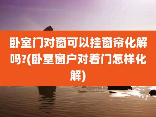 卧室门对窗可以挂窗帘化解吗?(卧室窗户对着门怎样化解)