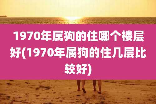 1970年属狗的住哪个楼层好(1970年属狗的住几层比较好)