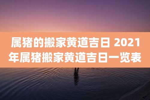 属猪的搬家黄道吉日 2021年属猪搬家黄道吉日一览表