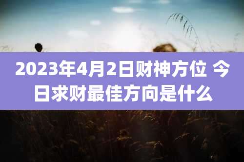 2023年4月2日财神方位 今日求财最佳方向是什么