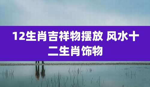 12生肖吉祥物摆放 风水十二生肖饰物