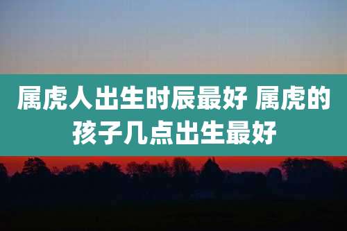 属虎人出生时辰最好 属虎的孩子几点出生最好