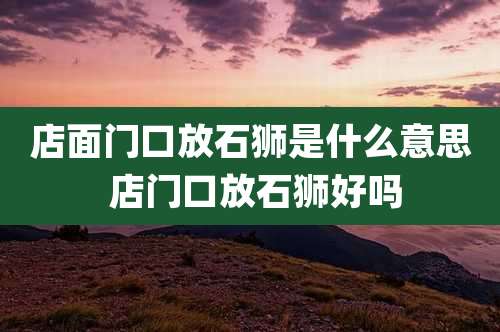 店面门口放石狮是什么意思 店门口放石狮好吗