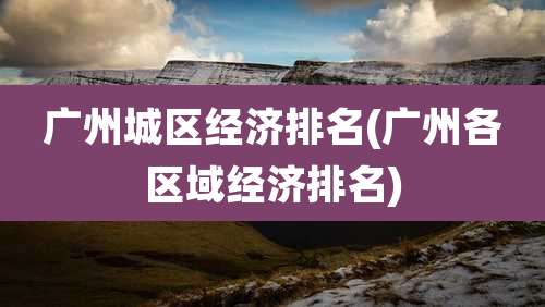 广州城区经济排名(广州各区域经济排名)