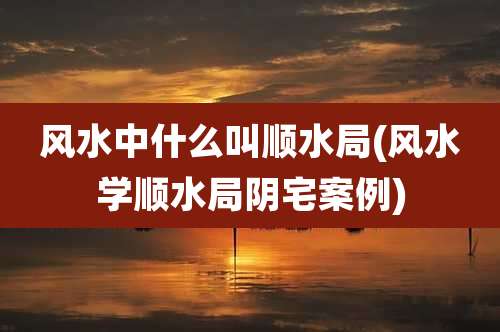 风水中什么叫顺水局(风水学顺水局阴宅案例)