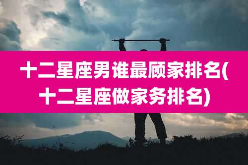 十二星座男谁最顾家排名(十二星座做家务排名)