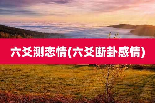 六爻测恋情(六爻断卦感情)