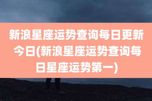 新浪星座运势查询每日更新 今日(新浪星座运势查询每日星座运势第一)