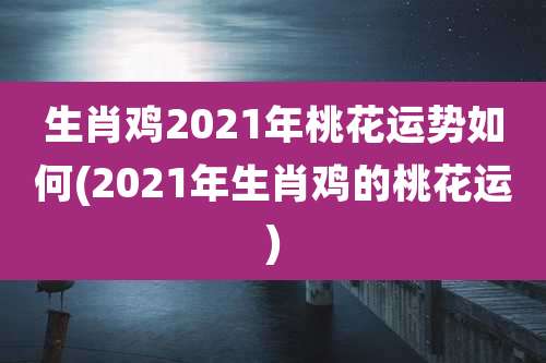 生肖鸡2021年桃花运势如何(2021年生肖鸡的桃花运)
