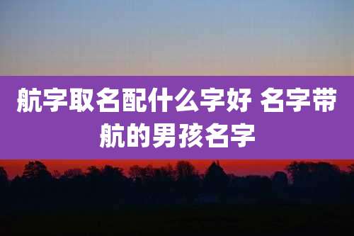 航字取名配什么字好 名字带航的男孩名字